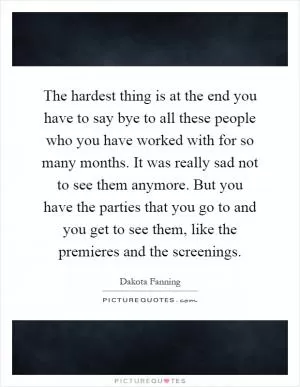 The hardest thing is at the end you have to say bye to all these people who you have worked with for so many months. It was really sad not to see them anymore. But you have the parties that you go to and you get to see them, like the premieres and the screenings Picture Quote #1
