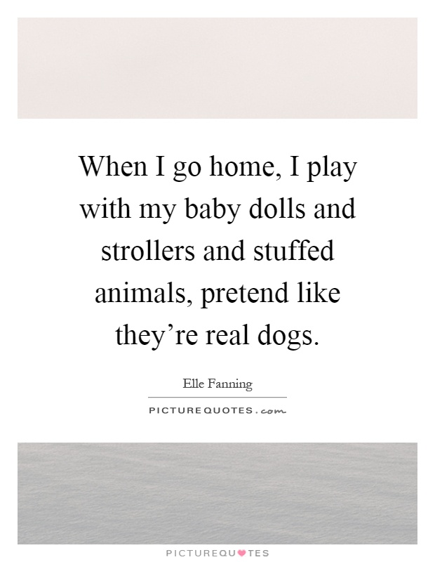 When I go home, I play with my baby dolls and strollers and stuffed animals, pretend like they're real dogs Picture Quote #1