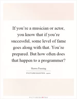 If you’re a musician or actor, you know that if you’re successful, some level of fame goes along with that. You’re prepared. But how often does that happen to a programmer? Picture Quote #1