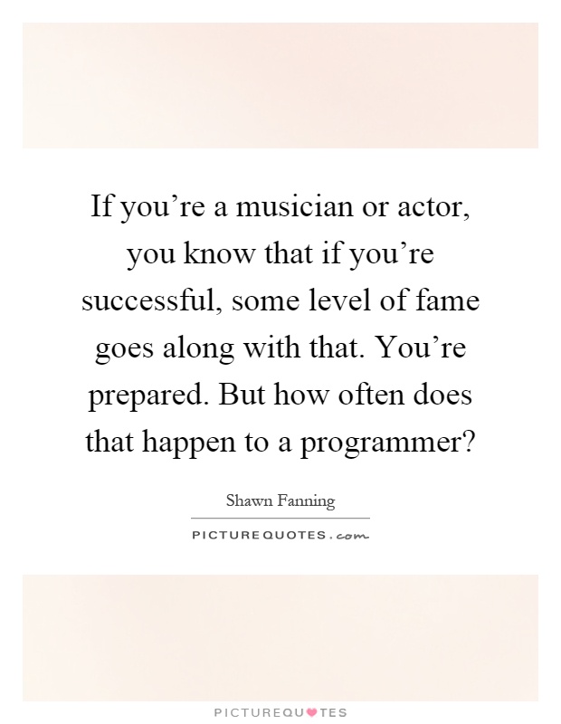 If you're a musician or actor, you know that if you're successful, some level of fame goes along with that. You're prepared. But how often does that happen to a programmer? Picture Quote #1