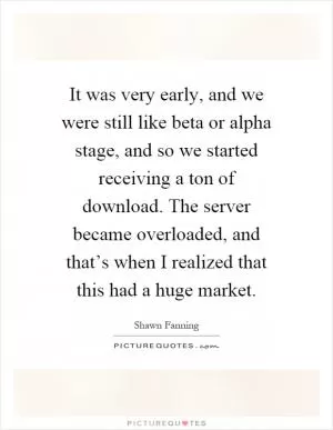 It was very early, and we were still like beta or alpha stage, and so we started receiving a ton of download. The server became overloaded, and that’s when I realized that this had a huge market Picture Quote #1