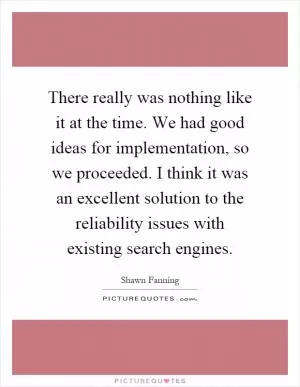 There really was nothing like it at the time. We had good ideas for implementation, so we proceeded. I think it was an excellent solution to the reliability issues with existing search engines Picture Quote #1