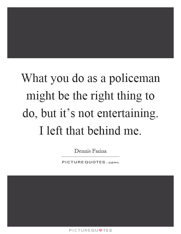 What you do as a policeman might be the right thing to do, but it's not entertaining. I left that behind me Picture Quote #1