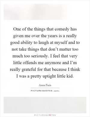 One of the things that comedy has given me over the years is a really good ability to laugh at myself and to not take things that don’t matter too much too seriously. I feel that very little offends me anymore and I’m really grateful for that because I think I was a pretty uptight little kid Picture Quote #1