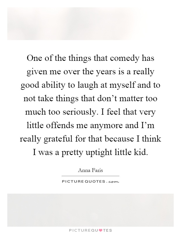 One of the things that comedy has given me over the years is a really good ability to laugh at myself and to not take things that don't matter too much too seriously. I feel that very little offends me anymore and I'm really grateful for that because I think I was a pretty uptight little kid Picture Quote #1