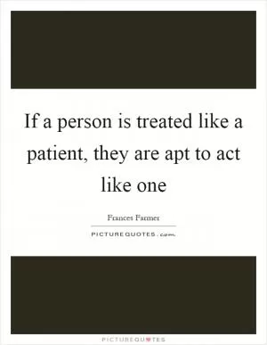 If a person is treated like a patient, they are apt to act like one Picture Quote #1