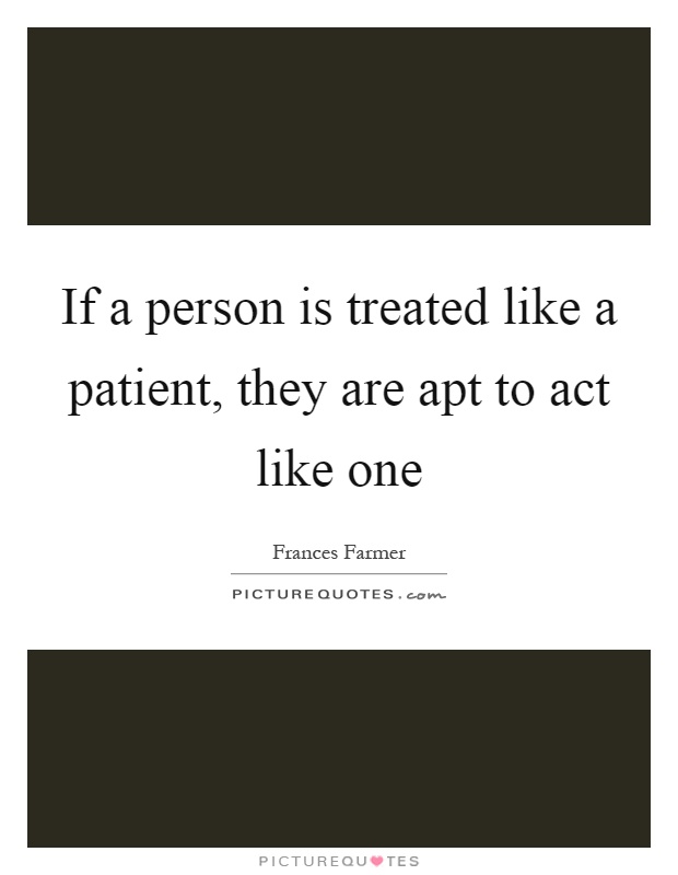 If a person is treated like a patient, they are apt to act like one Picture Quote #1