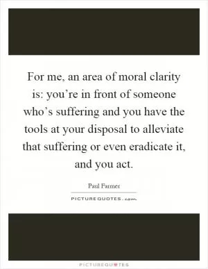 For me, an area of moral clarity is: you’re in front of someone who’s suffering and you have the tools at your disposal to alleviate that suffering or even eradicate it, and you act Picture Quote #1