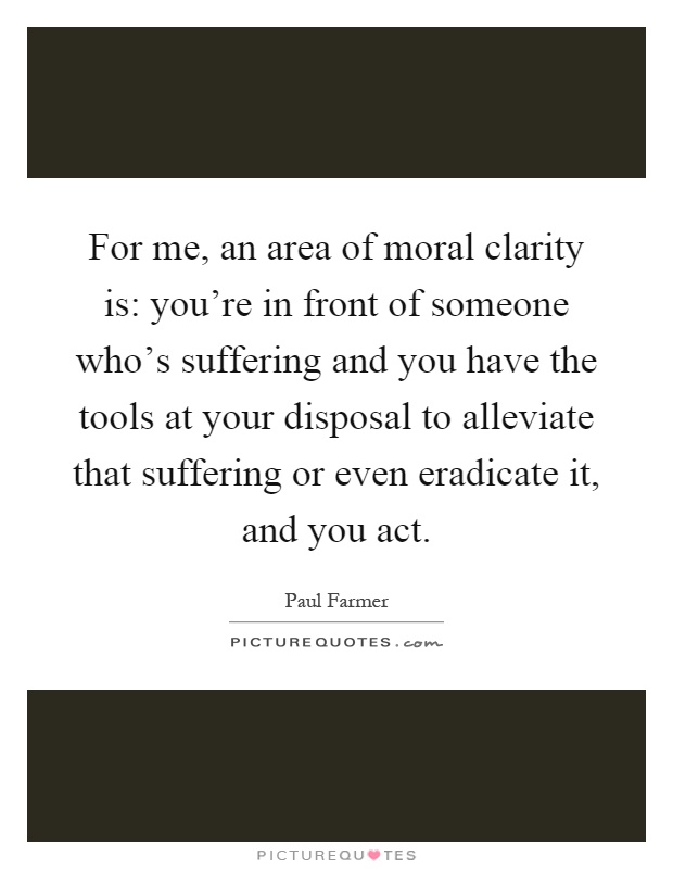For me, an area of moral clarity is: you're in front of someone who's suffering and you have the tools at your disposal to alleviate that suffering or even eradicate it, and you act Picture Quote #1