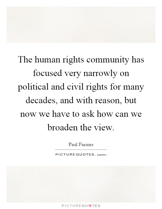 The human rights community has focused very narrowly on political and civil rights for many decades, and with reason, but now we have to ask how can we broaden the view Picture Quote #1