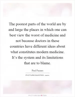 The poorest parts of the world are by and large the places in which one can best view the worst of medicine and not because doctors in these countries have different ideas about what constitutes modern medicine. It’s the system and its limitations that are to blame Picture Quote #1