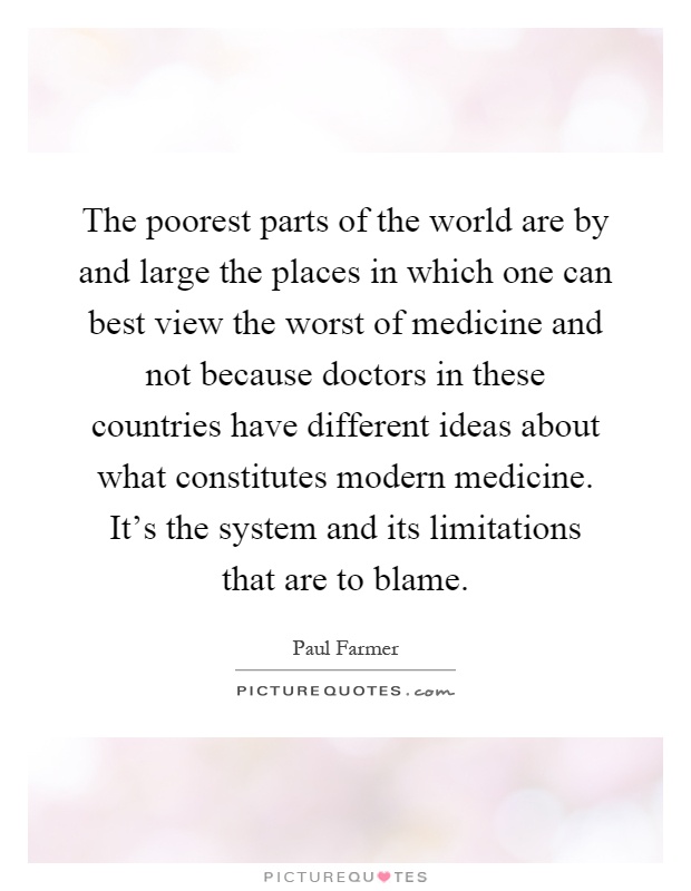 The poorest parts of the world are by and large the places in which one can best view the worst of medicine and not because doctors in these countries have different ideas about what constitutes modern medicine. It's the system and its limitations that are to blame Picture Quote #1