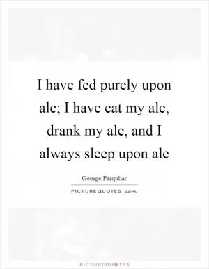 I have fed purely upon ale; I have eat my ale, drank my ale, and I always sleep upon ale Picture Quote #1