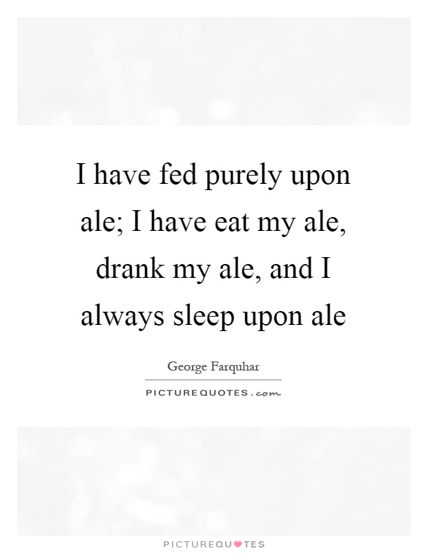 I have fed purely upon ale; I have eat my ale, drank my ale, and I always sleep upon ale Picture Quote #1