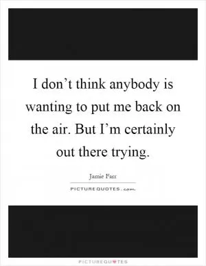 I don’t think anybody is wanting to put me back on the air. But I’m certainly out there trying Picture Quote #1