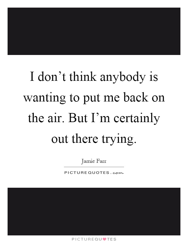 I don't think anybody is wanting to put me back on the air. But I'm certainly out there trying Picture Quote #1