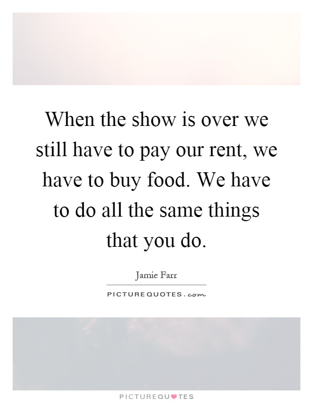 When the show is over we still have to pay our rent, we have to buy food. We have to do all the same things that you do Picture Quote #1