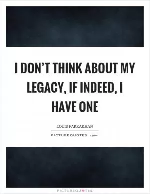 I don’t think about my legacy, if indeed, I have one Picture Quote #1