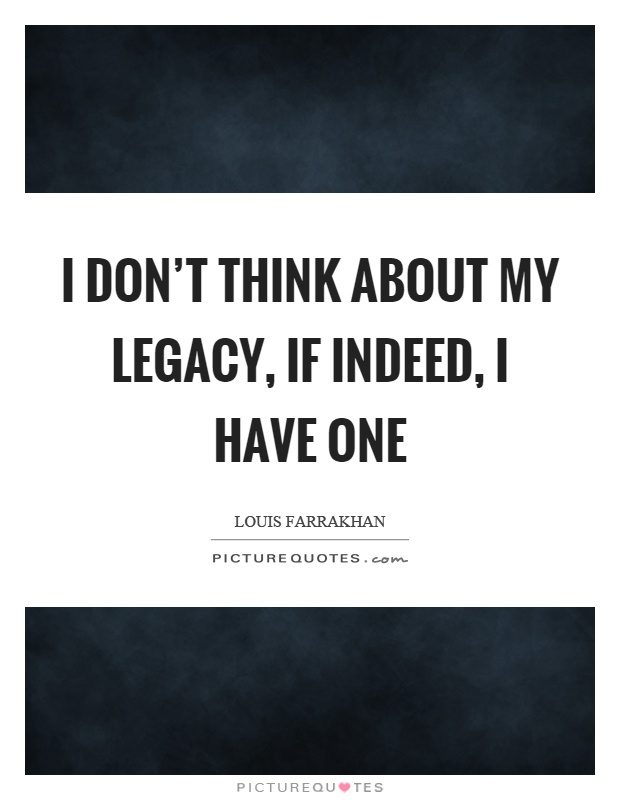 I don't think about my legacy, if indeed, I have one Picture Quote #1