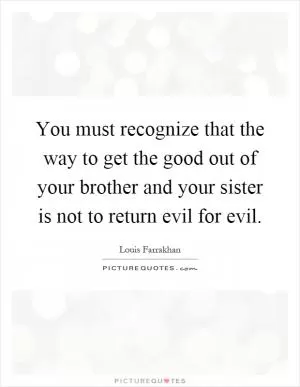 You must recognize that the way to get the good out of your brother and your sister is not to return evil for evil Picture Quote #1
