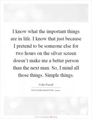 I know what the important things are in life. I know that just because I pretend to be someone else for two hours on the silver screen doesn’t make me a better person than the next man. So, I mind all those things. Simple things Picture Quote #1