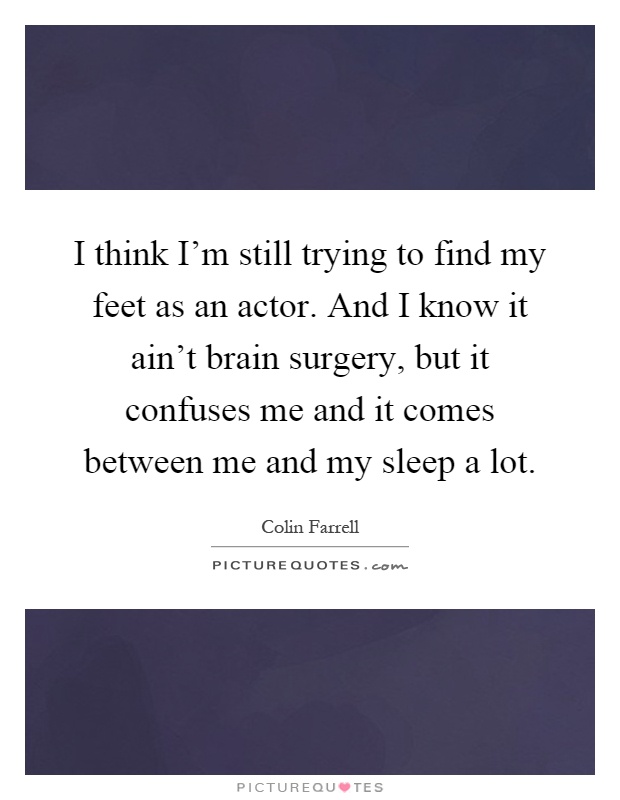 I think I'm still trying to find my feet as an actor. And I know it ain't brain surgery, but it confuses me and it comes between me and my sleep a lot Picture Quote #1