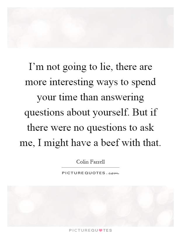 I'm not going to lie, there are more interesting ways to spend your time than answering questions about yourself. But if there were no questions to ask me, I might have a beef with that Picture Quote #1
