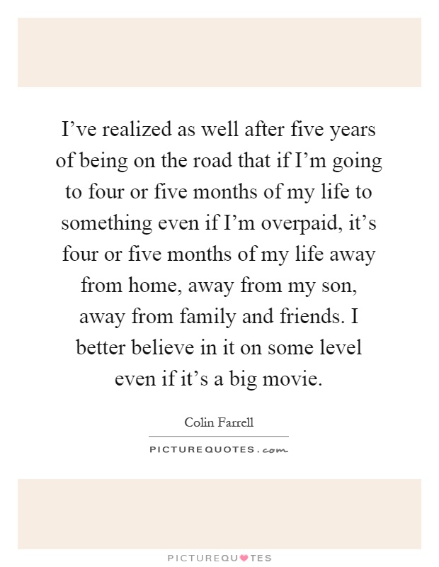 I've realized as well after five years of being on the road that if I'm going to four or five months of my life to something even if I'm overpaid, it's four or five months of my life away from home, away from my son, away from family and friends. I better believe in it on some level even if it's a big movie Picture Quote #1