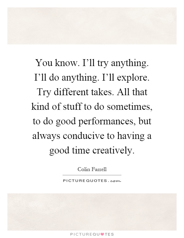 You know. I'll try anything. I'll do anything. I'll explore. Try different takes. All that kind of stuff to do sometimes, to do good performances, but always conducive to having a good time creatively Picture Quote #1