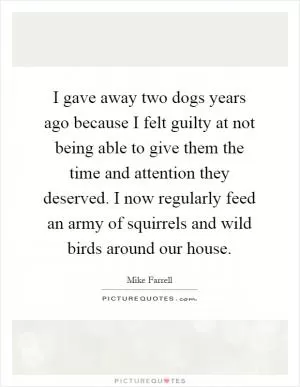 I gave away two dogs years ago because I felt guilty at not being able to give them the time and attention they deserved. I now regularly feed an army of squirrels and wild birds around our house Picture Quote #1