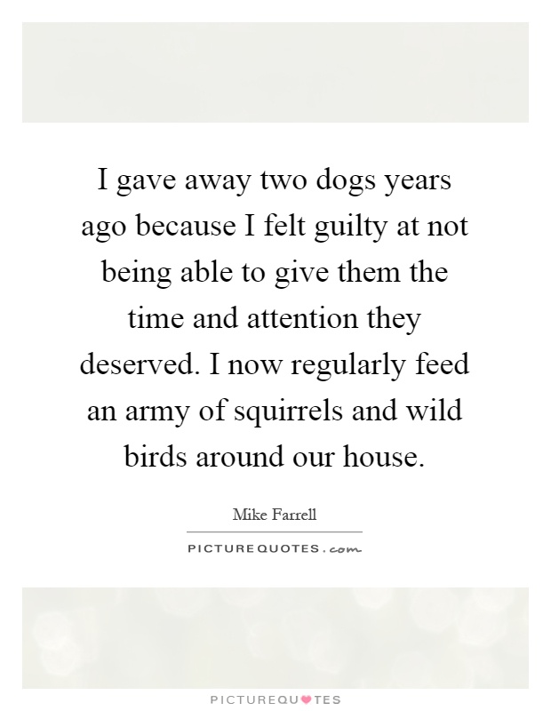 I gave away two dogs years ago because I felt guilty at not being able to give them the time and attention they deserved. I now regularly feed an army of squirrels and wild birds around our house Picture Quote #1
