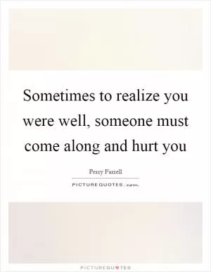 Sometimes to realize you were well, someone must come along and hurt you Picture Quote #1