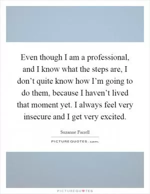 Even though I am a professional, and I know what the steps are, I don’t quite know how I’m going to do them, because I haven’t lived that moment yet. I always feel very insecure and I get very excited Picture Quote #1