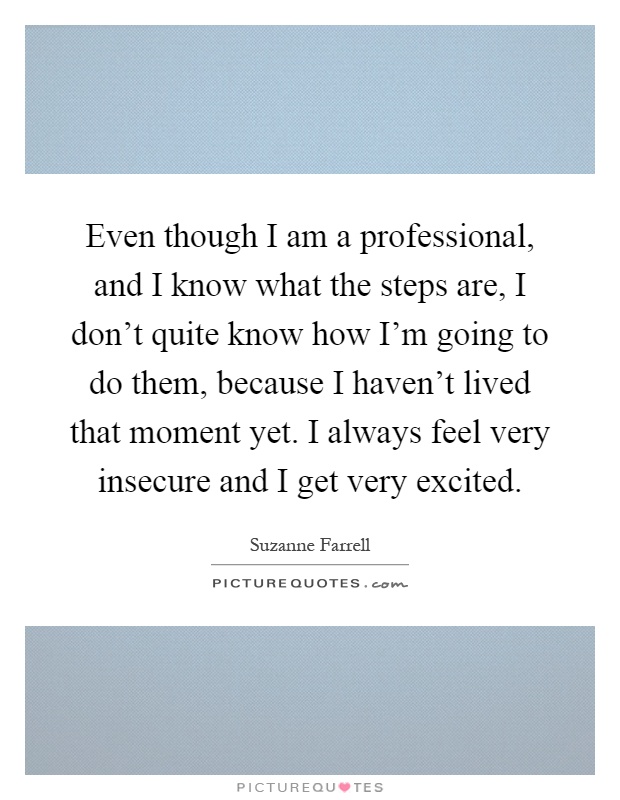 Even though I am a professional, and I know what the steps are, I don't quite know how I'm going to do them, because I haven't lived that moment yet. I always feel very insecure and I get very excited Picture Quote #1