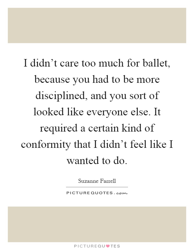 I didn't care too much for ballet, because you had to be more disciplined, and you sort of looked like everyone else. It required a certain kind of conformity that I didn't feel like I wanted to do Picture Quote #1
