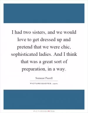 I had two sisters, and we would love to get dressed up and pretend that we were chic, sophisticated ladies. And I think that was a great sort of preparation, in a way Picture Quote #1