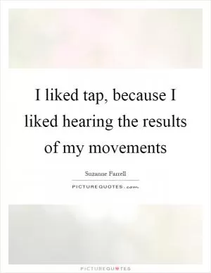 I liked tap, because I liked hearing the results of my movements Picture Quote #1