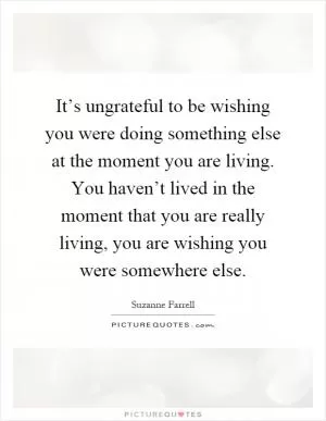 It’s ungrateful to be wishing you were doing something else at the moment you are living. You haven’t lived in the moment that you are really living, you are wishing you were somewhere else Picture Quote #1