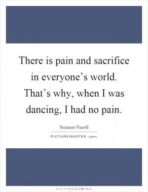 There is pain and sacrifice in everyone’s world. That’s why, when I was dancing, I had no pain Picture Quote #1