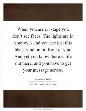 When you are on stage you don’t see faces. The lights are in your eyes and you see just this black void out in front of you. And yet you know there is life out there, and you have to get your message across Picture Quote #1