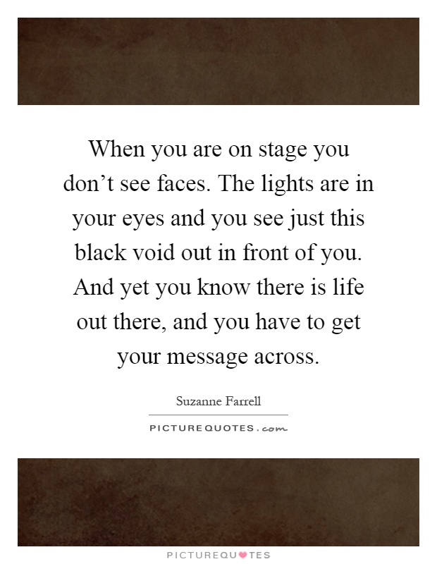 When you are on stage you don't see faces. The lights are in your eyes and you see just this black void out in front of you. And yet you know there is life out there, and you have to get your message across Picture Quote #1