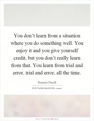 You don’t learn from a situation where you do something well. You enjoy it and you give yourself credit, but you don’t really learn from that. You learn from trial and error, trial and error, all the time Picture Quote #1