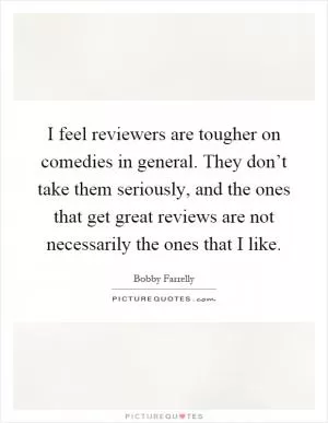 I feel reviewers are tougher on comedies in general. They don’t take them seriously, and the ones that get great reviews are not necessarily the ones that I like Picture Quote #1
