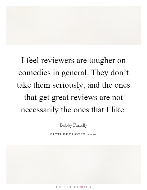 I feel reviewers are tougher on comedies in general. They don't take them seriously, and the ones that get great reviews are not necessarily the ones that I like Picture Quote #1