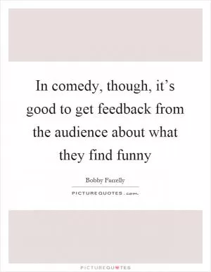 In comedy, though, it’s good to get feedback from the audience about what they find funny Picture Quote #1