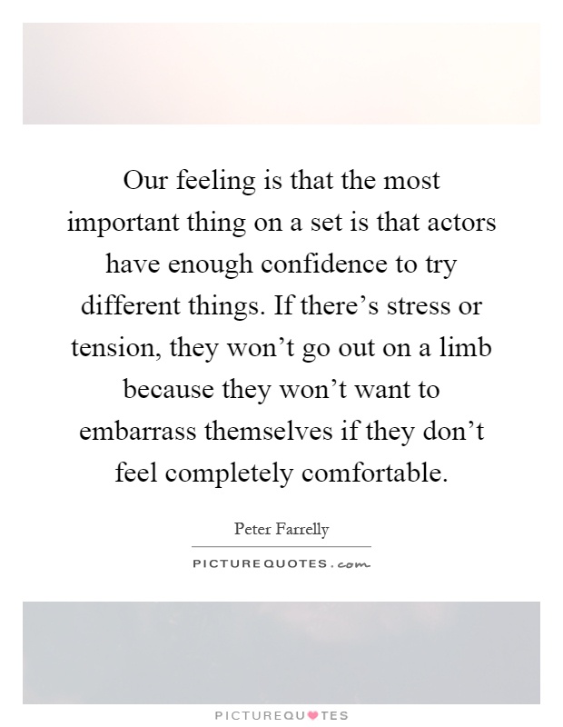 Our feeling is that the most important thing on a set is that actors have enough confidence to try different things. If there's stress or tension, they won't go out on a limb because they won't want to embarrass themselves if they don't feel completely comfortable Picture Quote #1