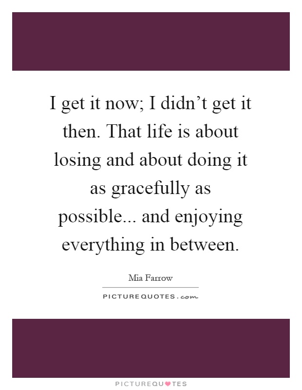 I get it now; I didn't get it then. That life is about losing and about doing it as gracefully as possible... and enjoying everything in between Picture Quote #1
