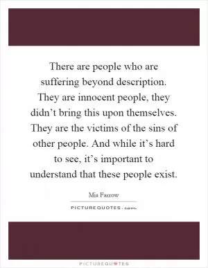 There are people who are suffering beyond description. They are innocent people, they didn’t bring this upon themselves. They are the victims of the sins of other people. And while it’s hard to see, it’s important to understand that these people exist Picture Quote #1