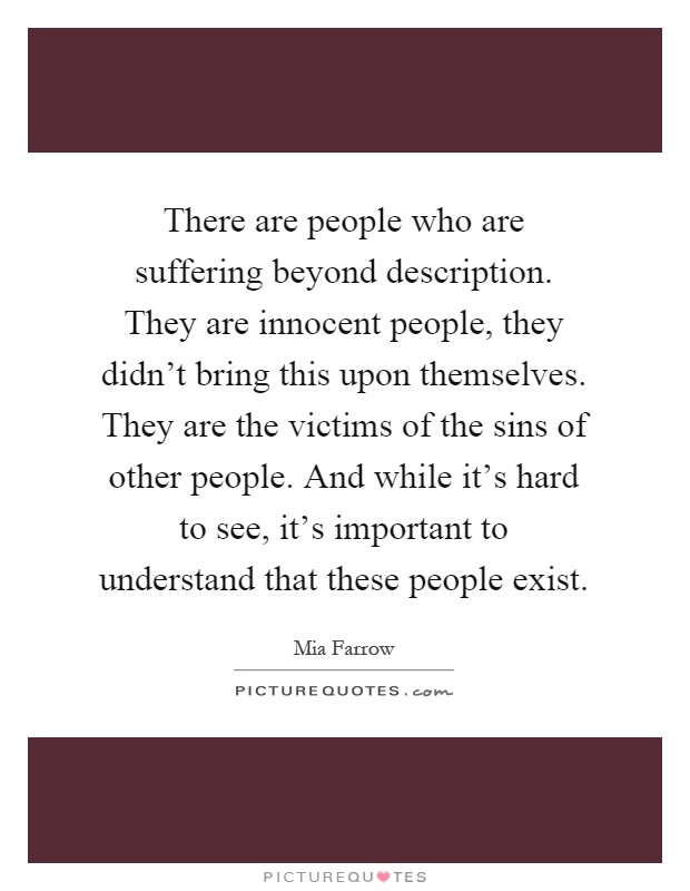 There are people who are suffering beyond description. They are innocent people, they didn't bring this upon themselves. They are the victims of the sins of other people. And while it's hard to see, it's important to understand that these people exist Picture Quote #1