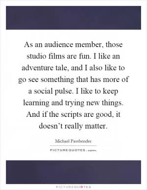 As an audience member, those studio films are fun. I like an adventure tale, and I also like to go see something that has more of a social pulse. I like to keep learning and trying new things. And if the scripts are good, it doesn’t really matter Picture Quote #1